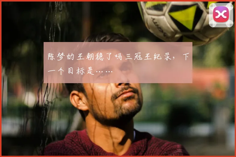 陈梦的王朝稳了吗三冠王纪录,下一个目标是……