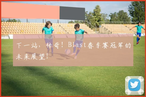 下一站，传奇！Blast春季赛冠军的未来展望！