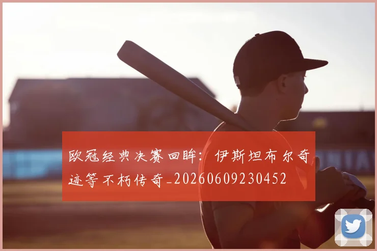 欧冠经典决赛回眸:伊斯坦布尔奇迹等不朽传奇_20260609230452