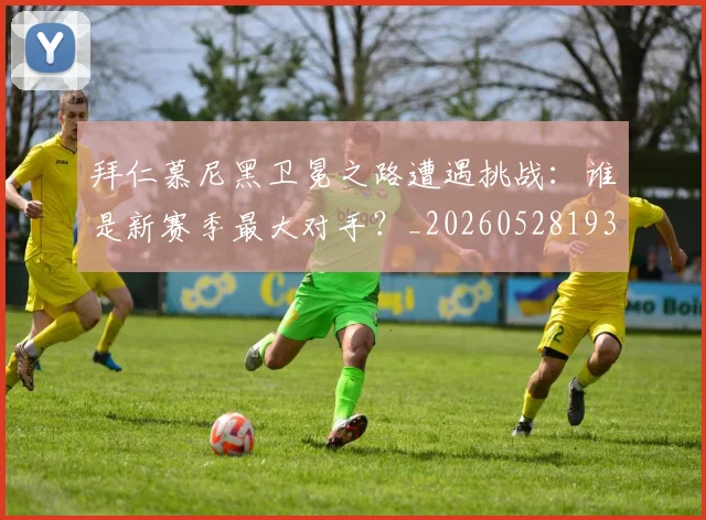 拜仁慕尼黑卫冕之路遭遇挑战:谁是新赛季最大对手?_20260528193014_20260609200344