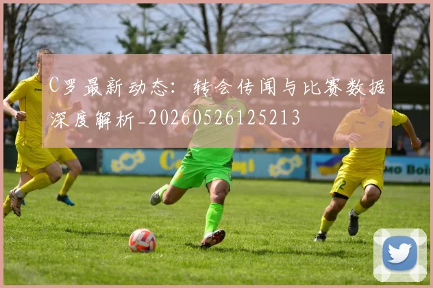 C罗最新动态:转会传闻与比赛数据深度解析_20260526125213