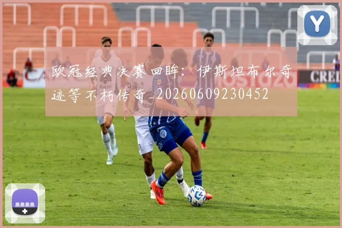 欧冠经典决赛回眸:伊斯坦布尔奇迹等不朽传奇_20260609230452