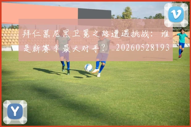 拜仁慕尼黑卫冕之路遭遇挑战:谁是新赛季最大对手?_20260528193014_20260609200344